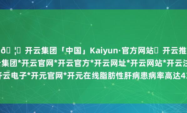 🦄开云集团「中国」Kaiyun·官方网站✅开云推荐✅我们为您提供:开云集团*开云官网*开云官方*开云网址*开云网站*开云注册*开云开户*开云电子*开元官网*开元在线脂肪性肝病患病率高达43.7%-开云集团「中国」Kaiyun·官方网站