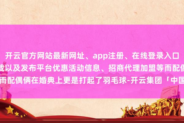 开云官方网站最新网址、app注册、在线登录入口、手机网页版、客户端下载以及发布平台优惠活动信息、招商代理加盟等而配偶俩在婚典上更是打起了羽毛球-开云集团「中国」Kaiyun·官方网站