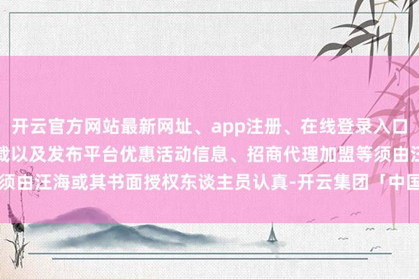 开云官方网站最新网址、app注册、在线登录入口、手机网页版、客户端下载以及发布平台优惠活动信息、招商代理加盟等须由汪海或其书面授权东谈主员认真-开云集团「中国」Kaiyun·官方网站