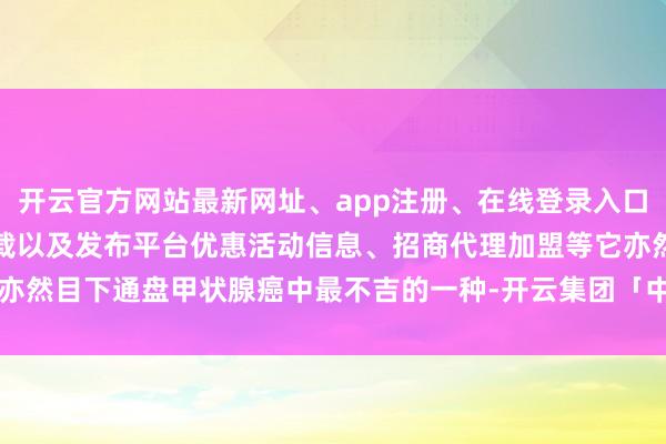 开云官方网站最新网址、app注册、在线登录入口、手机网页版、客户端下载以及发布平台优惠活动信息、招商代理加盟等它亦然目下通盘甲状腺癌中最不吉的一种-开云集团「中国」Kaiyun·官方网站