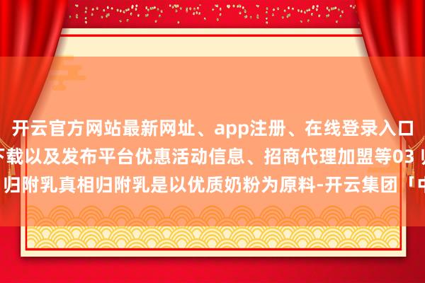 开云官方网站最新网址、app注册、在线登录入口、手机网页版、客户端下载以及发布平台优惠活动信息、招商代理加盟等03 归附乳真相归附乳是以优质奶粉为原料-开云集团「中国」Kaiyun·官方网站