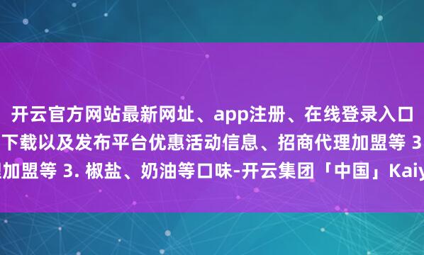 开云官方网站最新网址、app注册、在线登录入口、手机网页版、客户端下载以及发布平台优惠活动信息、招商代理加盟等 3. 椒盐、奶油等口味-开云集团「中国」Kaiyun·官方网站