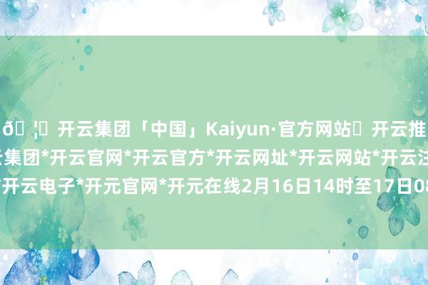 🦄开云集团「中国」Kaiyun·官方网站✅开云推荐✅我们为您提供:开云集团*开云官网*开云官方*开云网址*开云网站*开云注册*开云开户*开云电子*开元官网*开元在线2月16日14时至17日08时-开云集团「中国」Kaiyun·官方网站