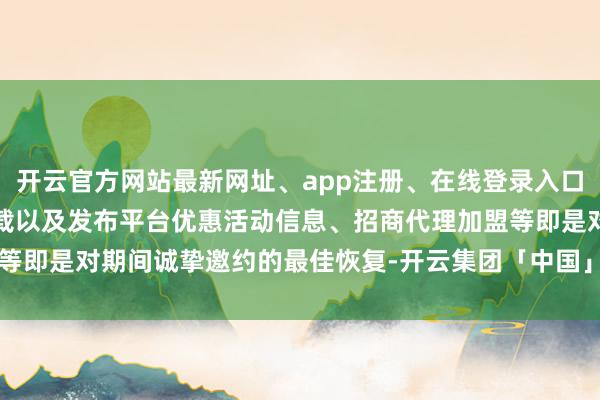 开云官方网站最新网址、app注册、在线登录入口、手机网页版、客户端下载以及发布平台优惠活动信息、招商代理加盟等即是对期间诚挚邀约的最佳恢复-开云集团「中国」Kaiyun·官方网站