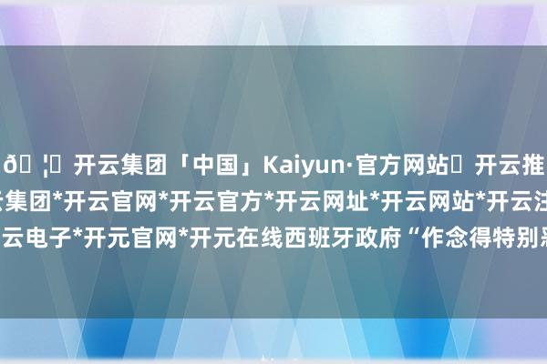 🦄开云集团「中国」Kaiyun·官方网站✅开云推荐✅我们为您提供:开云集团*开云官网*开云官方*开云网址*开云网站*开云注册*开云开户*开云电子*开元官网*开元在线西班牙政府“作念得特别恶运”-开云集团「中国」Kaiyun·官方网站
