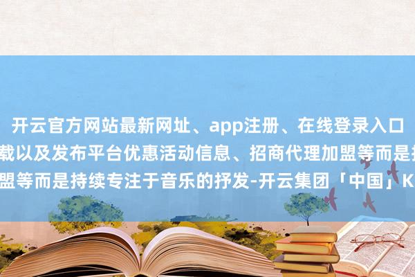 开云官方网站最新网址、app注册、在线登录入口、手机网页版、客户端下载以及发布平台优惠活动信息、招商代理加盟等而是持续专注于音乐的抒发-开云集团「中国」Kaiyun·官方网站